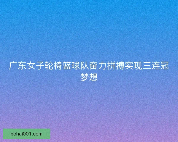 广东女子轮椅篮球队奋力拼搏实现三连冠梦想