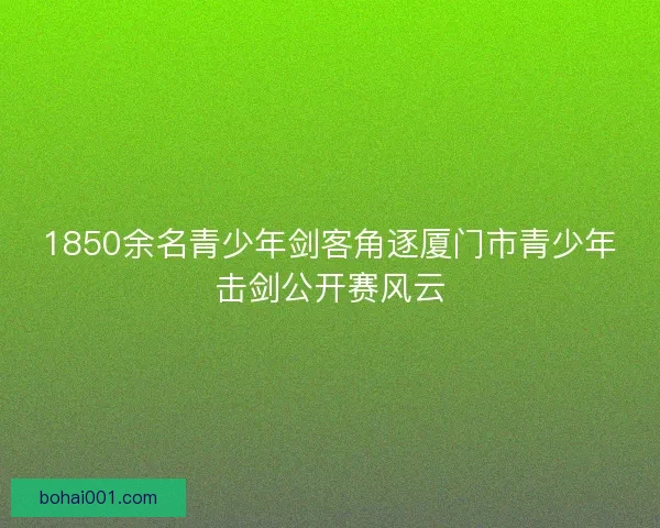 1850余名青少年剑客角逐厦门市青少年击剑公开赛风云