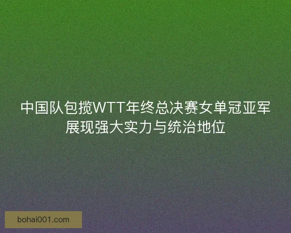 中国队包揽WTT年终总决赛女单冠亚军展现强大实力与统治地位