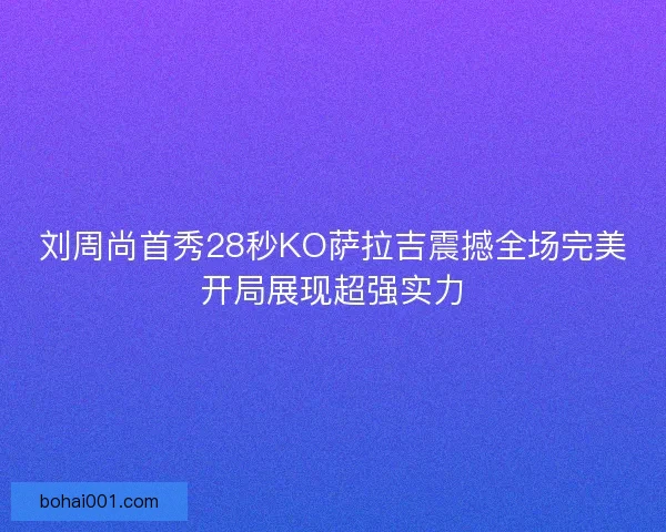 刘周尚首秀28秒KO萨拉吉震撼全场完美开局展现超强实力
