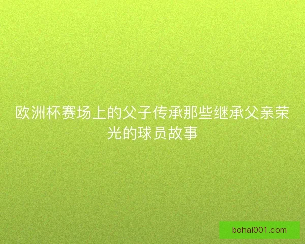 欧洲杯赛场上的父子传承那些继承父亲荣光的球员故事