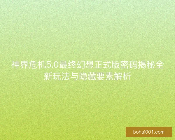 神界危机5.0最终幻想正式版密码揭秘全新玩法与隐藏要素解析